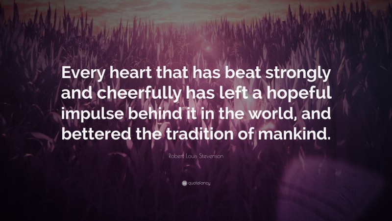 Robert Louis Stevenson Quote: “Every heart that has beat strongly and cheerfully has left a hopeful impulse behind it in the world, and bettered the tradition of mankind.”