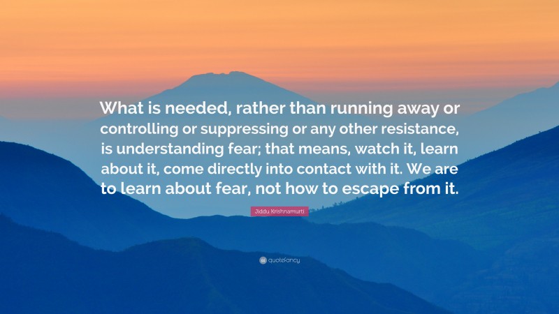 Jiddu Krishnamurti Quote: “What is needed, rather than running away or controlling or suppressing or any other resistance, is understanding fear; that means, watch it, learn about it, come directly into contact with it. We are to learn about fear, not how to escape from it.”