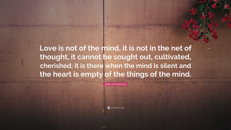 Jiddu Krishnamurti Quote: “Love is not of the mind, it is not in the net of thought, it cannot be sought out, cultivated, cherished; it is there when the mind is silent and the heart is empty of the things of the mind.”