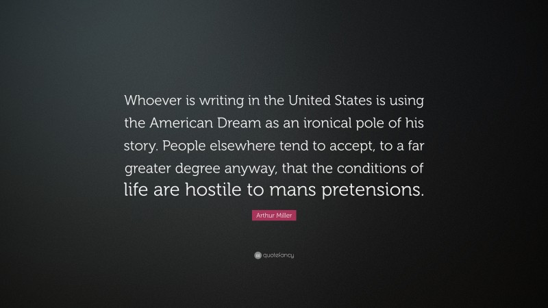 Arthur Miller Quote: “Whoever is writing in the United States is using the American Dream as an ironical pole of his story. People elsewhere tend to accept, to a far greater degree anyway, that the conditions of life are hostile to mans pretensions.”