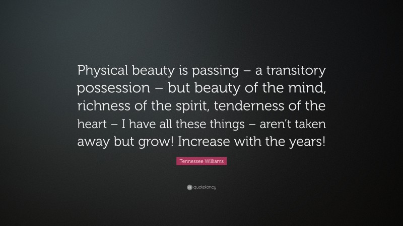 Tennessee Williams Quote: “Physical beauty is passing – a transitory possession – but beauty of the mind, richness of the spirit, tenderness of the heart – I have all these things – aren’t taken away but grow! Increase with the years!”