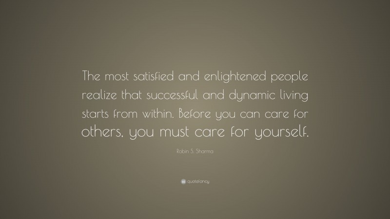 Robin S. Sharma Quote: “The most satisfied and enlightened people realize that successful and dynamic living starts from within. Before you can care for others, you must care for yourself.”