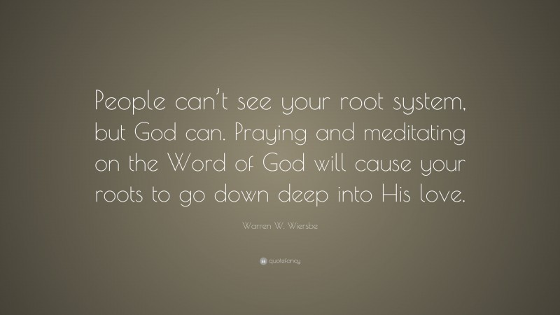 Warren W. Wiersbe Quote: “People can’t see your root system, but God can. Praying and meditating on the Word of God will cause your roots to go down deep into His love.”
