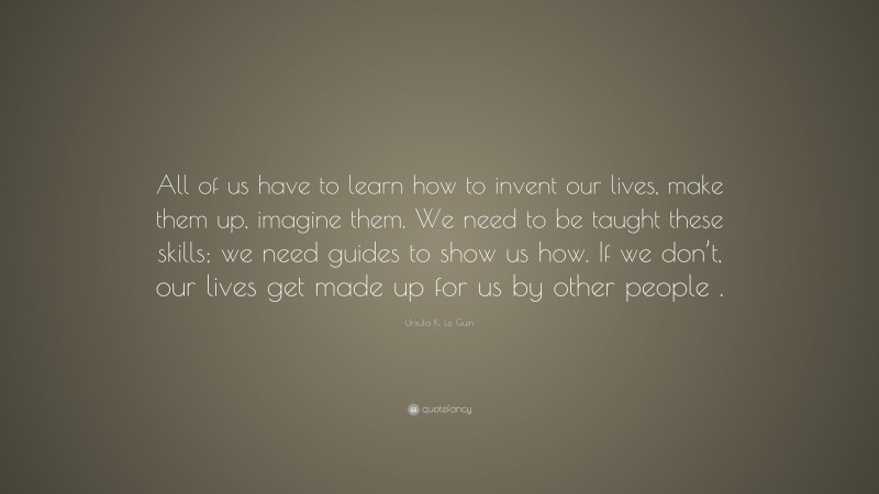 Ursula K. Le Guin Quote: “All of us have to learn how to invent our lives, make them up, imagine them. We need to be taught these skills; we need guides to show us how. If we don’t, our lives get made up for us by other people .”