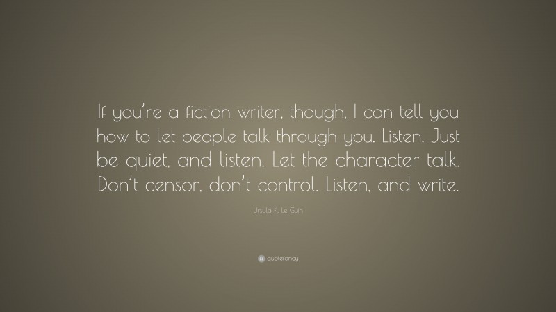 Ursula K. Le Guin Quote: “If you’re a fiction writer, though, I can tell you how to let people talk through you. Listen. Just be quiet, and listen. Let the character talk. Don’t censor, don’t control. Listen, and write.”