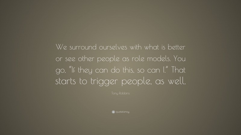 Tony Robbins Quote: “We surround ourselves with what is better or see other people as role models. You go, “If they can do this, so can I.” That starts to trigger people, as well.”