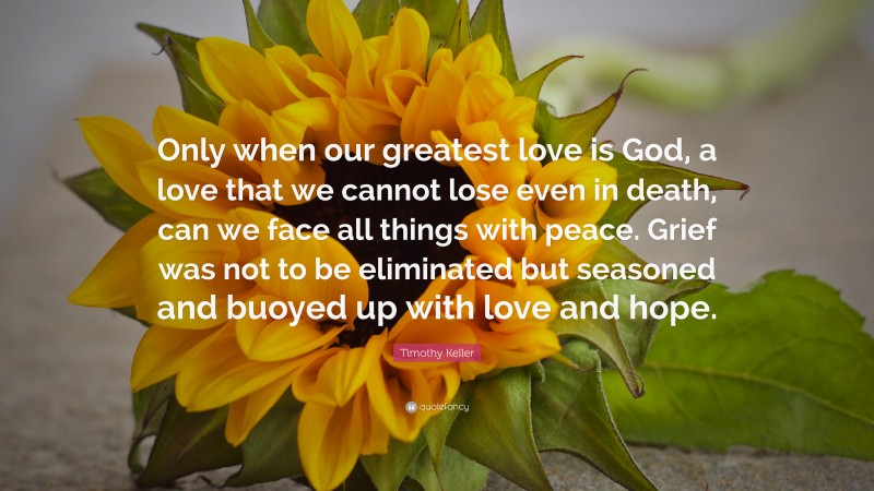 Timothy Keller Quote: “Only when our greatest love is God, a love that we cannot lose even in death, can we face all things with peace. Grief was not to be eliminated but seasoned and buoyed up with love and hope.”