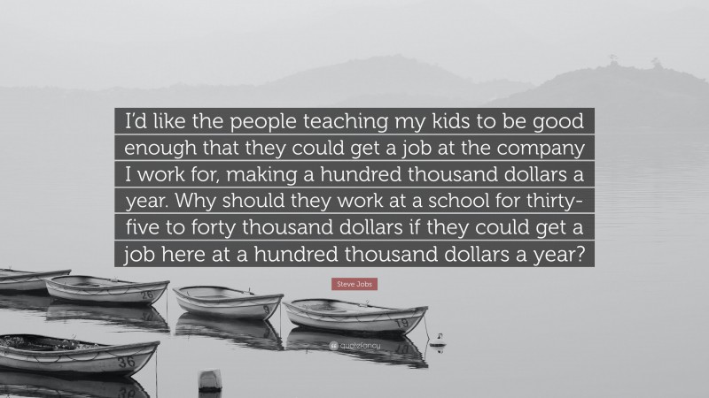 Steve Jobs Quote: “I’d like the people teaching my kids to be good enough that they could get a job at the company I work for, making a hundred thousand dollars a year. Why should they work at a school for thirty-five to forty thousand dollars if they could get a job here at a hundred thousand dollars a year?”