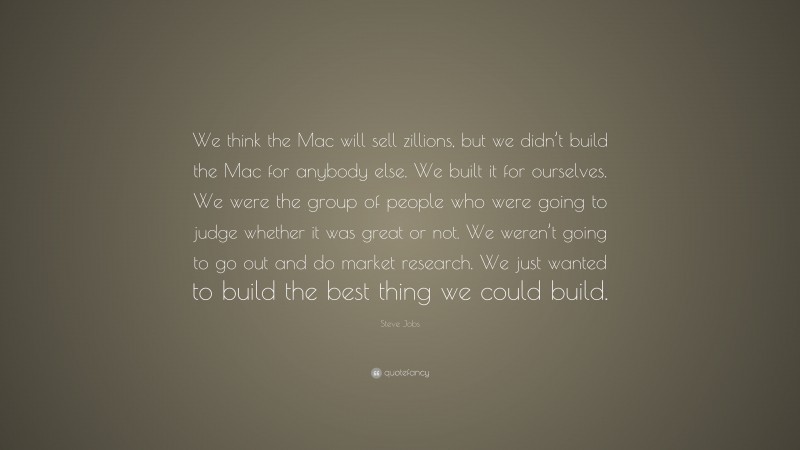 Steve Jobs Quote: “We think the Mac will sell zillions, but we didn’t build the Mac for anybody else. We built it for ourselves. We were the group of people who were going to judge whether it was great or not. We weren’t going to go out and do market research. We just wanted to build the best thing we could build.”
