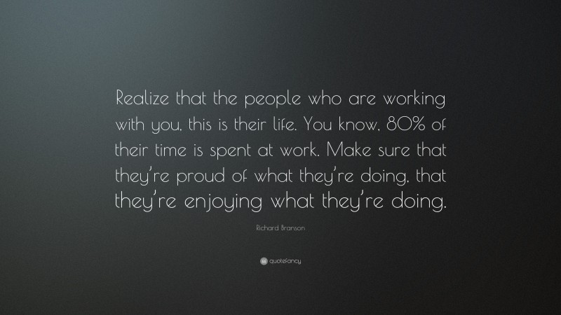 Richard Branson Quote: “Realize that the people who are working with you, this is their life. You know, 80% of their time is spent at work. Make sure that they’re proud of what they’re doing, that they’re enjoying what they’re doing.”