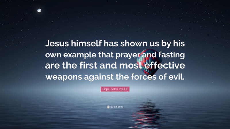 Pope John Paul II Quote: “Jesus himself has shown us by his own example that prayer and fasting are the first and most effective weapons against the forces of evil.”