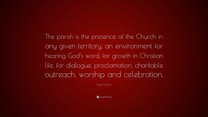 Pope Francis Quote: “The parish is the presence of the Church in any given territory, an environment for hearing God’s word, for growth in Christian life, for dialogue, proclamation, charitable outreach, worship and celebration.”