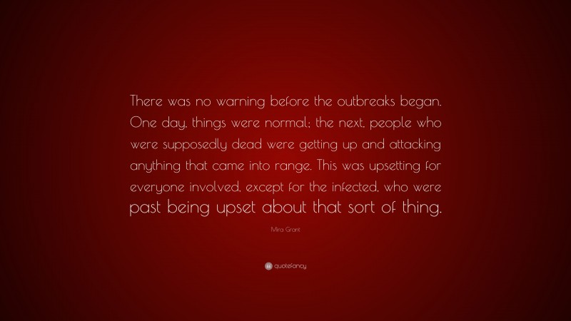 Mira Grant Quote: “There was no warning before the outbreaks began. One day, things were normal; the next, people who were supposedly dead were getting up and attacking anything that came into range. This was upsetting for everyone involved, except for the infected, who were past being upset about that sort of thing.”