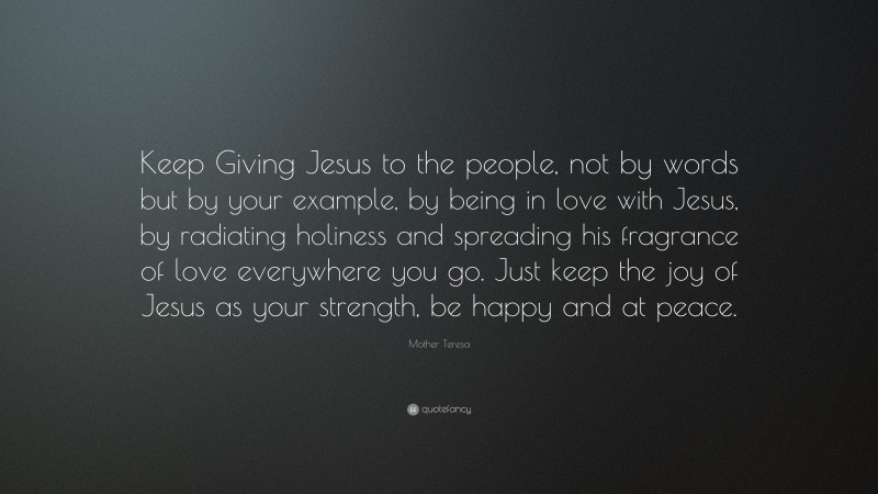 Mother Teresa Quote: “Keep Giving Jesus to the people, not by words but by your example, by being in love with Jesus, by radiating holiness and spreading his fragrance of love everywhere you go. Just keep the joy of Jesus as your strength, be happy and at peace.”