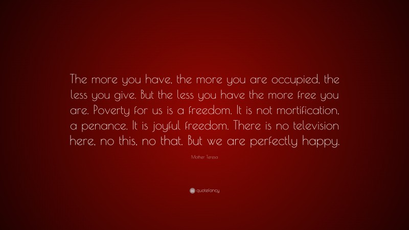 Mother Teresa Quote: “The more you have, the more you are occupied, the less you give. But the less you have the more free you are. Poverty for us is a freedom. It is not mortification, a penance. It is joyful freedom. There is no television here, no this, no that. But we are perfectly happy.”