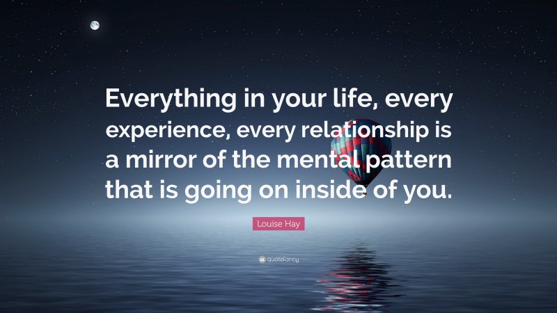 Louise Hay Quote: “Everything in your life, every experience, every relationship is a mirror of the mental pattern that is going on inside of you.”