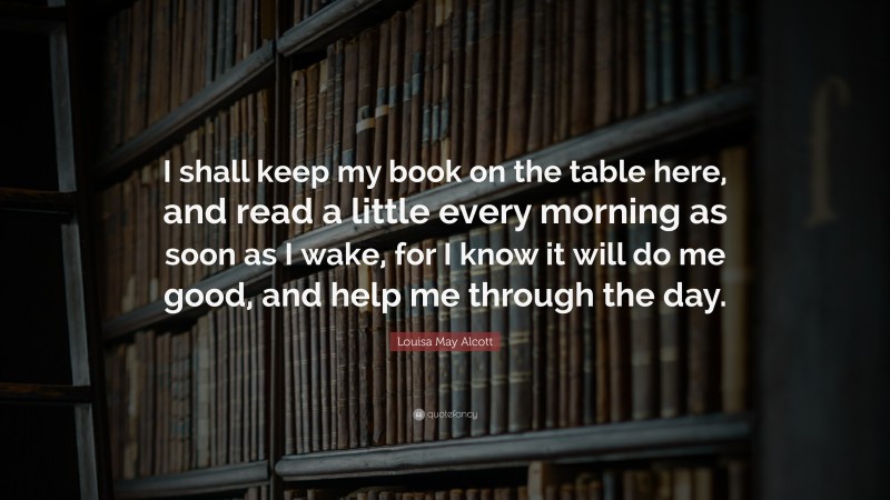 Louisa May Alcott Quote: “I shall keep my book on the table here, and read a little every morning as soon as I wake, for I know it will do me good, and help me through the day.”