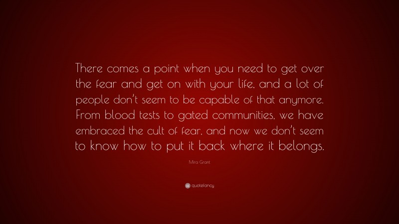 Mira Grant Quote: “There comes a point when you need to get over the fear and get on with your life, and a lot of people don’t seem to be capable of that anymore. From blood tests to gated communities, we have embraced the cult of fear, and now we don’t seem to know how to put it back where it belongs.”