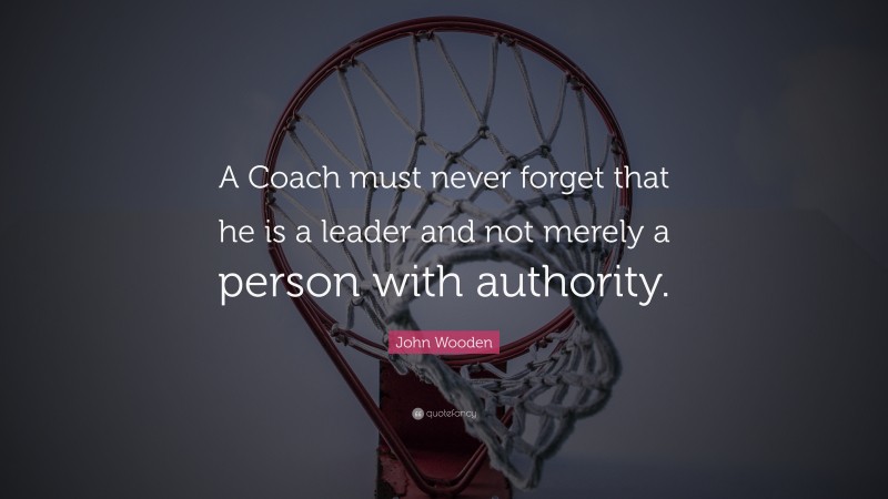 John Wooden Quote: “A Coach must never forget that he is a leader and not merely a person with authority.”