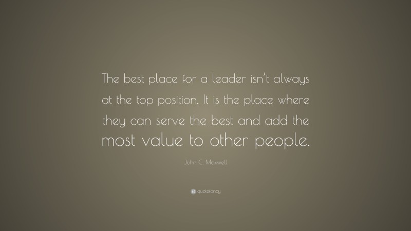 John C. Maxwell Quote: “The best place for a leader isn’t always at the top position. It is the place where they can serve the best and add the most value to other people.”