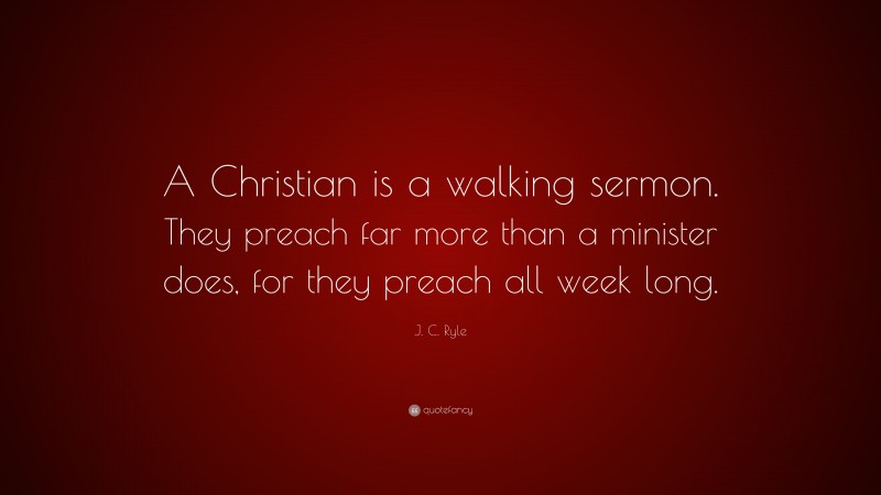 J. C. Ryle Quote: “A Christian is a walking sermon. They preach far more than a minister does, for they preach all week long.”