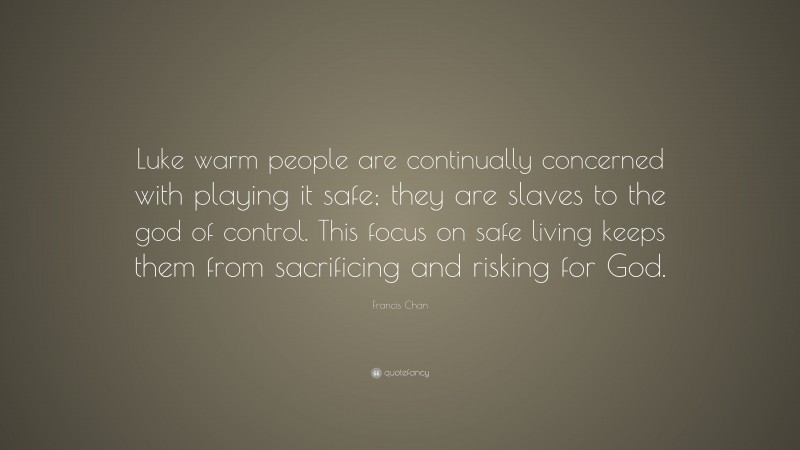 Francis Chan Quote: “Luke warm people are continually concerned with playing it safe; they are slaves to the god of control. This focus on safe living keeps them from sacrificing and risking for God.”