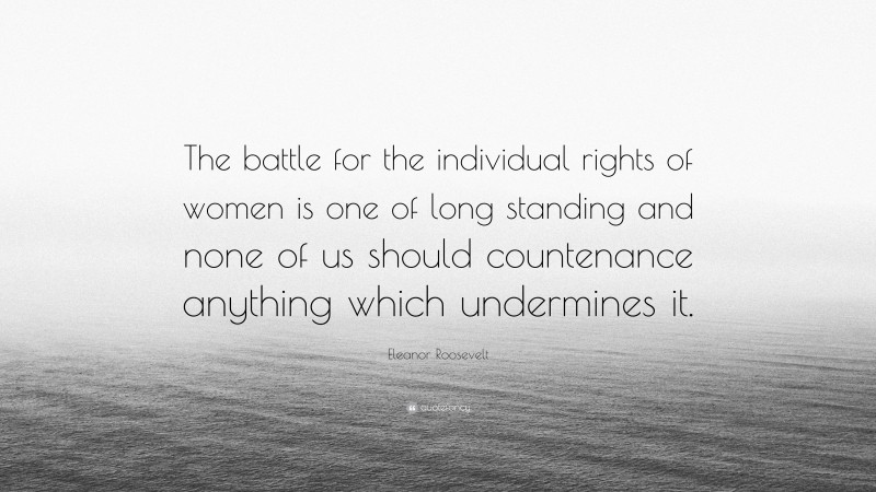Eleanor Roosevelt Quote: “The battle for the individual rights of women is one of long standing and none of us should countenance anything which undermines it.”