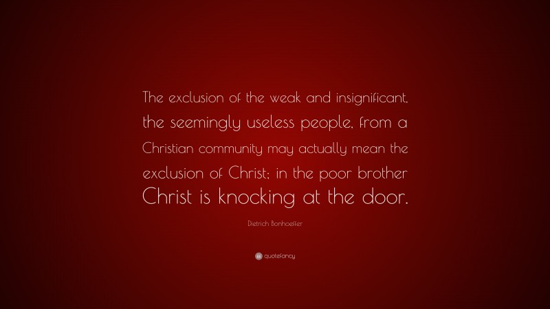 Dietrich Bonhoeffer Quote: “The exclusion of the weak and insignificant, the seemingly useless people, from a Christian community may actually mean the exclusion of Christ; in the poor brother Christ is knocking at the door.”