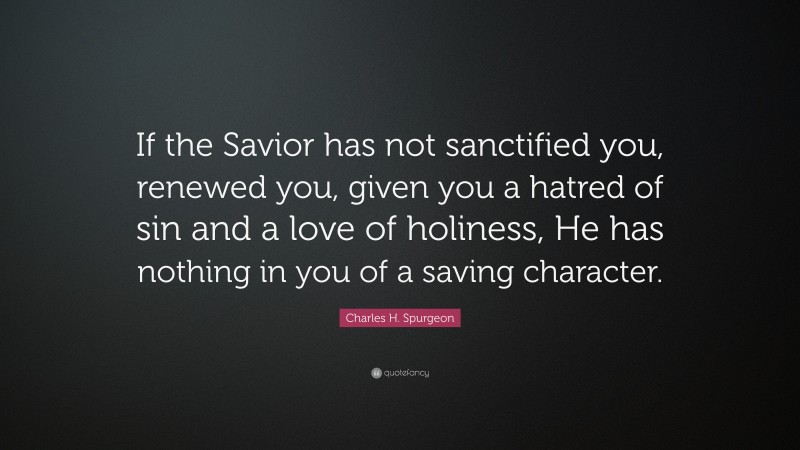 Charles H. Spurgeon Quote: “If the Savior has not sanctified you, renewed you, given you a hatred of sin and a love of holiness, He has nothing in you of a saving character.”