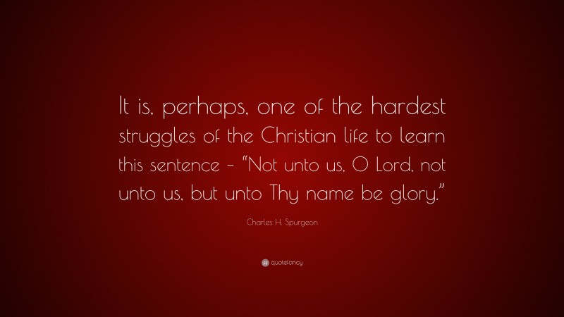 Charles H. Spurgeon Quote: “It is, perhaps, one of the hardest struggles of the Christian life to learn this sentence – “Not unto us, O Lord, not unto us, but unto Thy name be glory.””