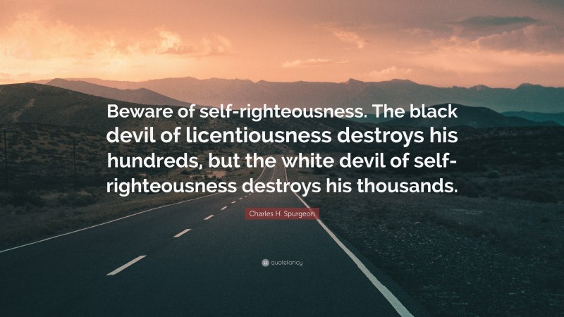 Charles H. Spurgeon Quote: “Beware of self-righteousness. The black devil of licentiousness destroys his hundreds, but the white devil of self-righteousness destroys his thousands.”