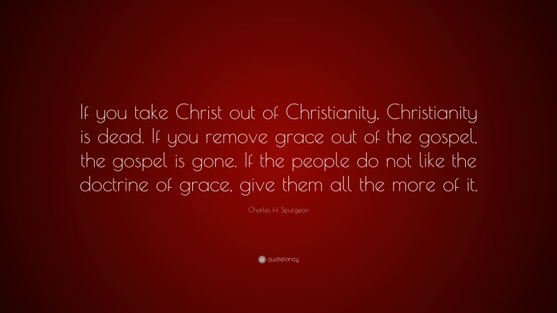Charles H. Spurgeon Quote: “If you take Christ out of Christianity, Christianity is dead. If you remove grace out of the gospel, the gospel is gone. If the people do not like the doctrine of grace, give them all the more of it.”