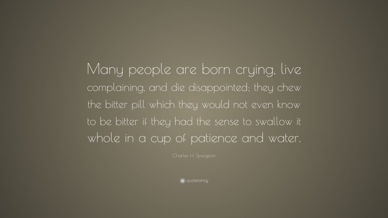 Charles H. Spurgeon Quote: “Many people are born crying, live complaining, and die disappointed; they chew the bitter pill which they would not even know to be bitter if they had the sense to swallow it whole in a cup of patience and water.”