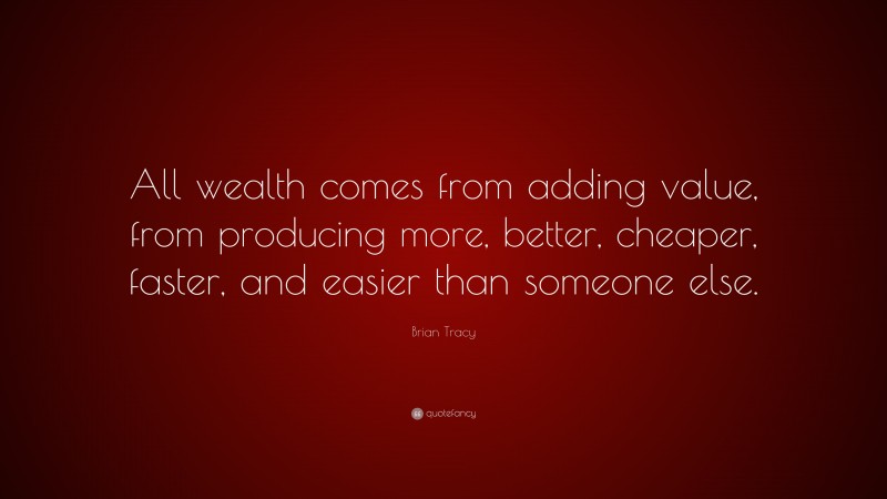 Brian Tracy Quote: “All wealth comes from adding value, from producing more, better, cheaper, faster, and easier than someone else.”