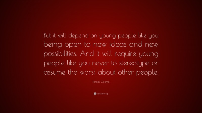 Barack Obama Quote: “But it will depend on young people like you being open to new ideas and new possibilities. And it will require young people like you never to stereotype or assume the worst about other people.”