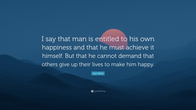 Ayn Rand Quote: “I say that man is entitled to his own happiness and that he must achieve it himself. But that he cannot demand that others give up their lives to make him happy.”