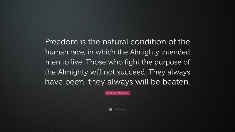 Abraham Lincoln Quote: “Freedom is the natural condition of the human race, in which the Almighty intended men to live. Those who fight the purpose of the Almighty will not succeed. They always have been, they always will be beaten.”
