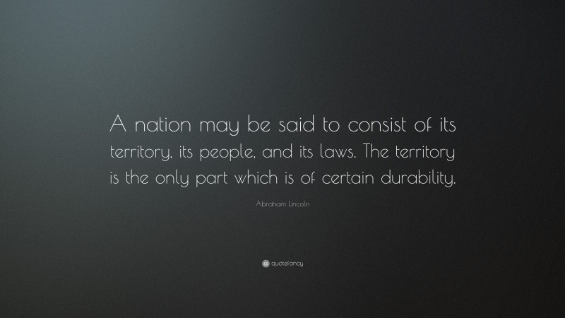 Abraham Lincoln Quote: “A nation may be said to consist of its territory, its people, and its laws. The territory is the only part which is of certain durability.”