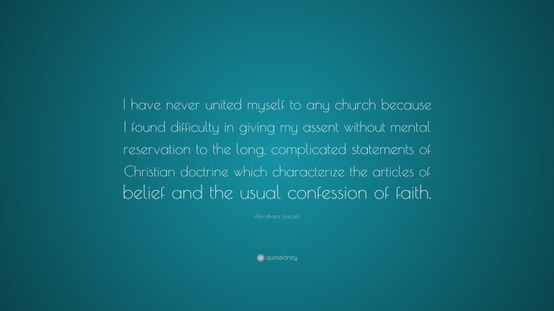 Abraham Lincoln Quote: “I have never united myself to any church because I found difficulty in giving my assent without mental reservation to the long, complicated statements of Christian doctrine which characterize the articles of belief and the usual confession of faith.”