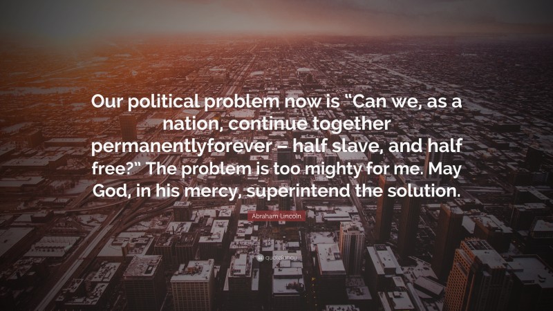 Abraham Lincoln Quote: “Our political problem now is “Can we, as a nation, continue together permanentlyforever – half slave, and half free?” The problem is too mighty for me. May God, in his mercy, superintend the solution.”