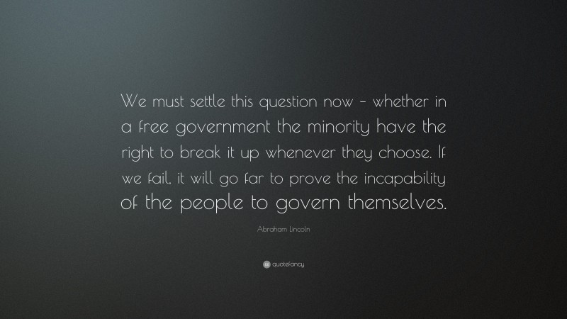 Abraham Lincoln Quote: “We must settle this question now – whether in a free government the minority have the right to break it up whenever they choose. If we fail, it will go far to prove the incapability of the people to govern themselves.”