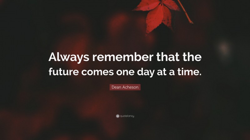 Dean Acheson Quote: “Always remember that the future comes one day at a time.”