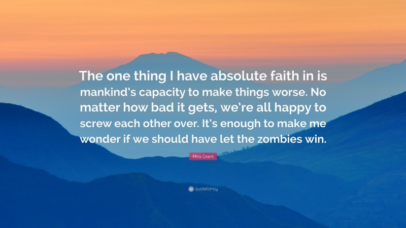 Mira Grant Quote: “The one thing I have absolute faith in is mankind’s capacity to make things worse. No matter how bad it gets, we’re all happy to screw each other over. It’s enough to make me wonder if we should have let the zombies win.”