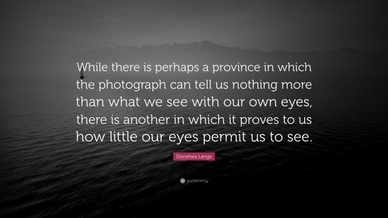 Dorothea Lange Quote: “While there is perhaps a province in which the photograph can tell us nothing more than what we see with our own eyes, there is another in which it proves to us how little our eyes permit us to see.”