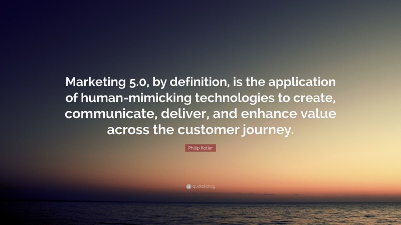 Philip Kotler Quote: “Marketing 5.0, by definition, is the application of human-mimicking technologies to create, communicate, deliver, and enhance value across the customer journey.”