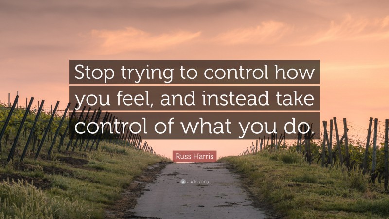 Russ Harris Quote: “Stop trying to control how you feel, and instead take control of what you do.”