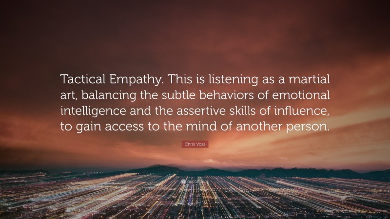 Chris Voss Quote: “Tactical Empathy. This is listening as a martial art, balancing the subtle behaviors of emotional intelligence and the assertive skills of influence, to gain access to the mind of another person.”