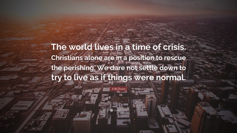 A.W. Tozer Quote: “The world lives in a time of crisis. Christians alone are in a position to rescue the perishing. We dare not settle down to try to live as if things were normal.”