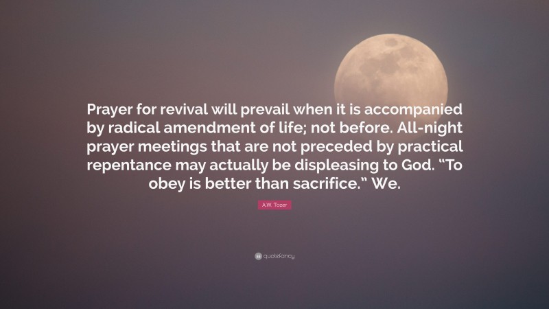A.W. Tozer Quote: “Prayer for revival will prevail when it is accompanied by radical amendment of life; not before. All-night prayer meetings that are not preceded by practical repentance may actually be displeasing to God. “To obey is better than sacrifice.” We.”