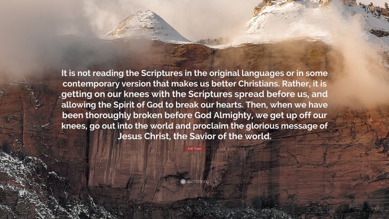 A.W. Tozer Quote: “It is not reading the Scriptures in the original languages or in some contemporary version that makes us better Christians. Rather, it is getting on our knees with the Scriptures spread before us, and allowing the Spirit of God to break our hearts. Then, when we have been thoroughly broken before God Almighty, we get up off our knees, go out into the world and proclaim the glorious message of Jesus Christ, the Savior of the world.”
